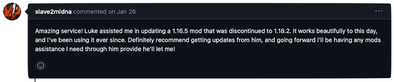 Amazing service! Luke assisted me in updating a 1.16.5 mod that was discontinued to 1.18.2. It works beautifully to this day, and I've been using it ever since. Definitely recommend getting updates from him, and going forward I'll be having any mods assistance I need through him provide he'll let me!